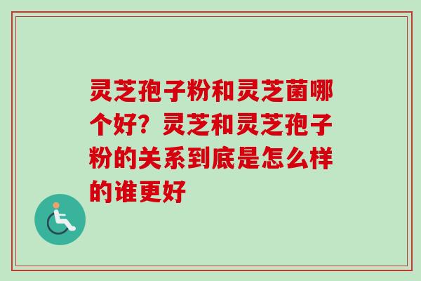 灵芝孢子粉和灵芝菌哪个好？灵芝和灵芝孢子粉的关系到底是怎么样的谁更好