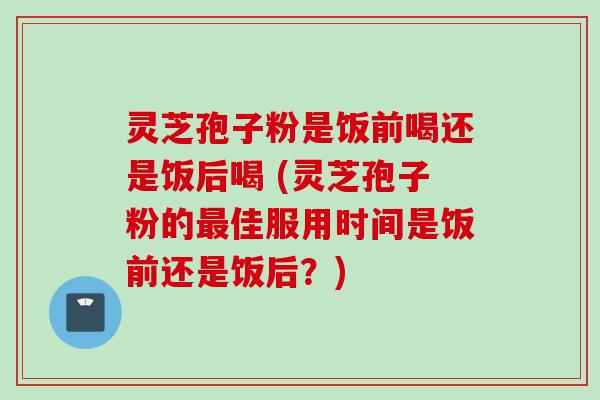 灵芝孢子粉是饭前喝还是饭后喝 (灵芝孢子粉的最佳服用时间是饭前还是饭后？)