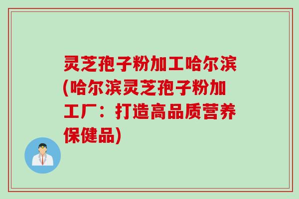 灵芝孢子粉加工哈尔滨(哈尔滨灵芝孢子粉加工厂：打造高品质营养保健品)