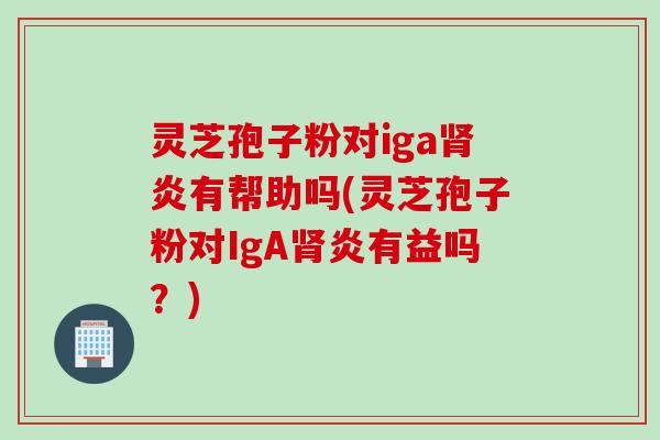 灵芝孢子粉对iga肾炎有帮助吗(灵芝孢子粉对IgA肾炎有益吗？)