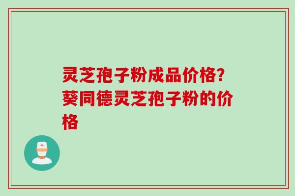 灵芝孢子粉成品价格？葵同德灵芝孢子粉的价格
