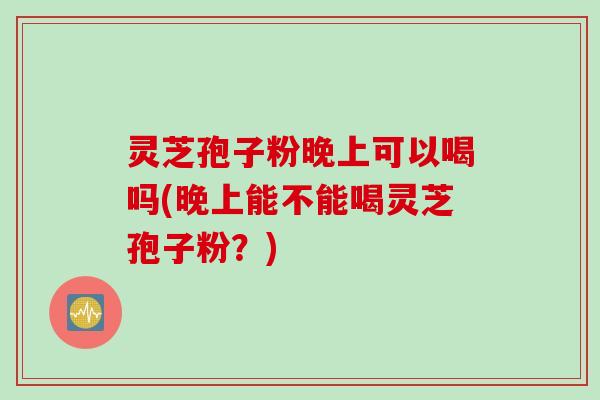 灵芝孢子粉晚上可以喝吗(晚上能不能喝灵芝孢子粉?) 灵芝孢子粉晚上可以喝吗(晚上能不能喝灵芝孢子粉?)