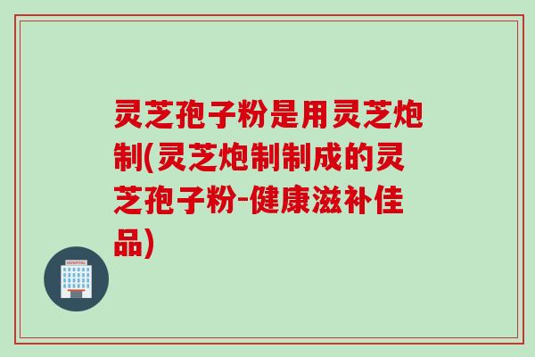 灵芝孢子粉是用灵芝炮制(灵芝炮制制成的灵芝孢子粉-健康滋补佳品)