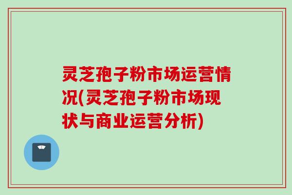 灵芝孢子粉市场运营情况(灵芝孢子粉市场现状与商业运营分析)