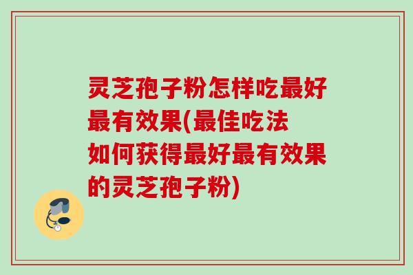 灵芝孢子粉怎样吃好有效果(佳吃法 如何获得好有效果的灵芝孢子粉)