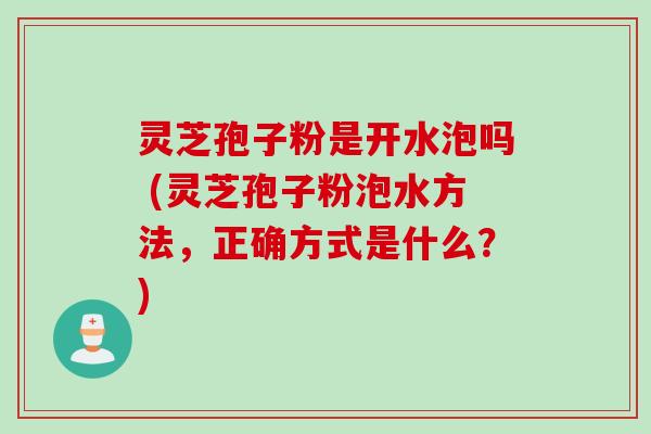 灵芝孢子粉是开水泡吗 (灵芝孢子粉泡水方法，正确方式是什么？)