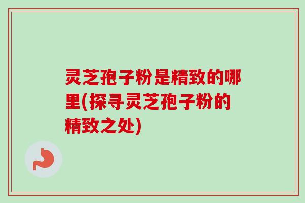 灵芝孢子粉是精致的哪里(探寻灵芝孢子粉的精致之处)
