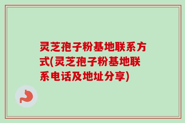 灵芝孢子粉基地联系方式(灵芝孢子粉基地联系电话及地址分享) 灵芝孢子粉基地联系方式(灵芝孢子粉基地联系电话及地址分享)