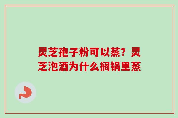 灵芝孢子粉可以蒸？灵芝泡酒为什么搁锅里蒸