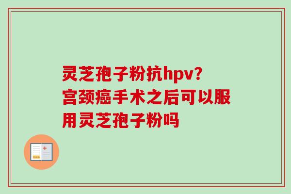灵芝孢子粉抗hpv？宫颈癌手术之后可以服用灵芝孢子粉吗