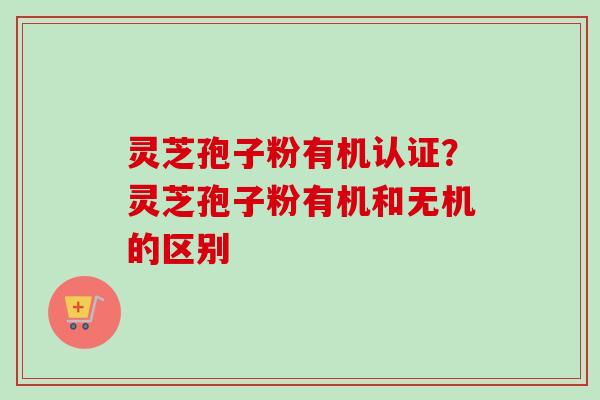 灵芝孢子粉有机认证？灵芝孢子粉有机和无机的区别