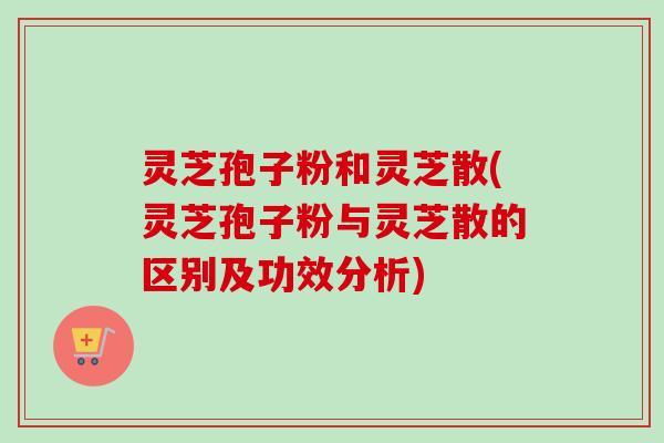 灵芝孢子粉和灵芝散(灵芝孢子粉与灵芝散的区别及功效分析)
