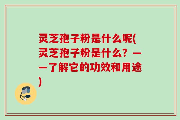 灵芝孢子粉是什么呢(灵芝孢子粉是什么？——了解它的功效和用途)