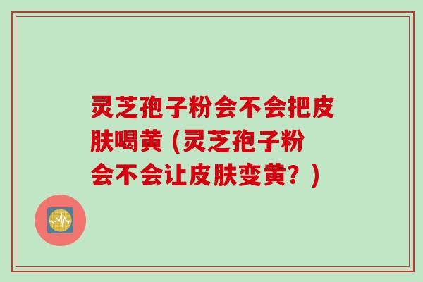 灵芝孢子粉会不会把皮肤喝黄 (灵芝孢子粉会不会让皮肤变黄？)