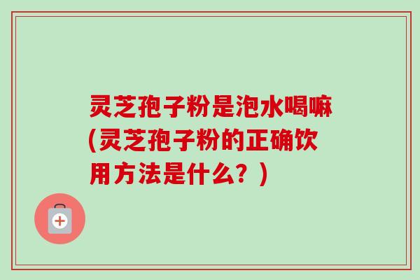 灵芝孢子粉是泡水喝嘛(灵芝孢子粉的正确饮用方法是什么？)