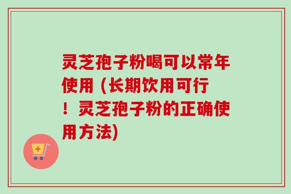 灵芝孢子粉喝可以常年使用 (长期饮用可行！灵芝孢子粉的正确使用方法)
