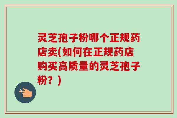 灵芝孢子粉哪个正规药店卖(如何在正规药店购买高质量的灵芝孢子粉？)