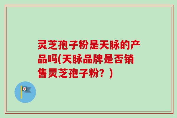 灵芝孢子粉是天脉的产品吗(天脉品牌是否销售灵芝孢子粉？)