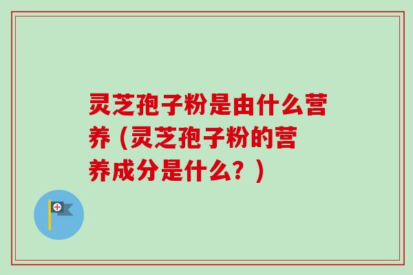 灵芝孢子粉是由什么营养 (灵芝孢子粉的营养成分是什么？)