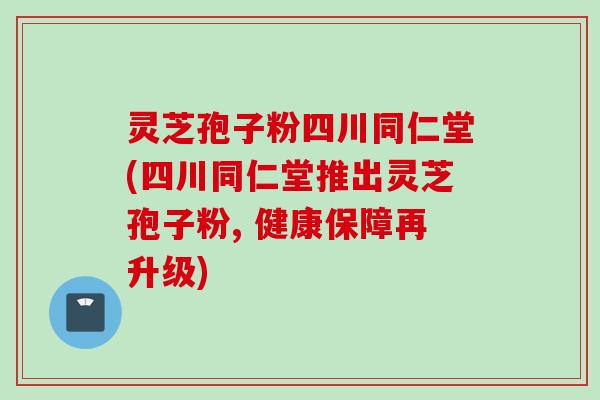 灵芝孢子粉四川同仁堂(四川同仁堂推出灵芝孢子粉, 健康保障再升级)
