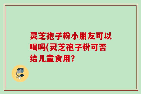 灵芝孢子粉小朋友可以喝吗(灵芝孢子粉可否给儿童食用？