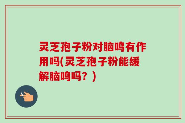 灵芝孢子粉对脑鸣有作用吗(灵芝孢子粉能缓解脑鸣吗？)