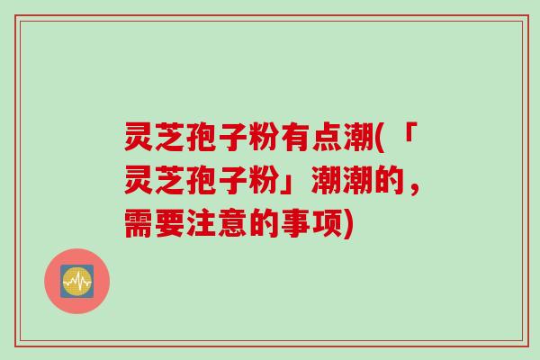 灵芝孢子粉有点潮(「灵芝孢子粉」潮潮的，需要注意的事项)