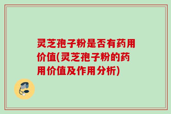 灵芝孢子粉是否有药用价值(灵芝孢子粉的药用价值及作用分析)