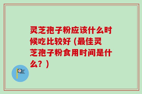 灵芝孢子粉应该什么时候吃比较好 (最佳灵芝孢子粉食用时间是什么？)
