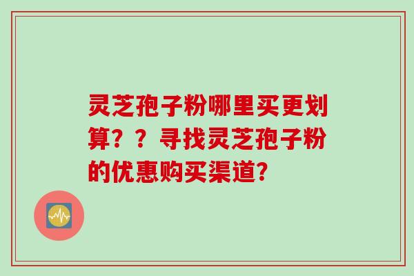 灵芝孢子粉哪里买更划算？？寻找灵芝孢子粉的优惠购买渠道？