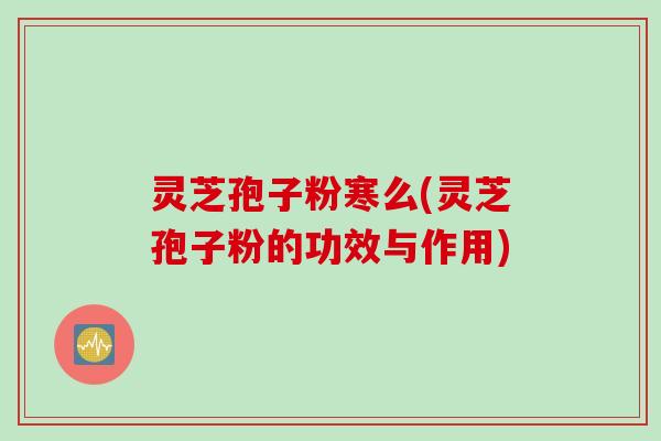 灵芝孢子粉寒么(灵芝孢子粉的功效与作用)