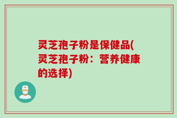 灵芝孢子粉是保健品(灵芝孢子粉：营养健康的选择)