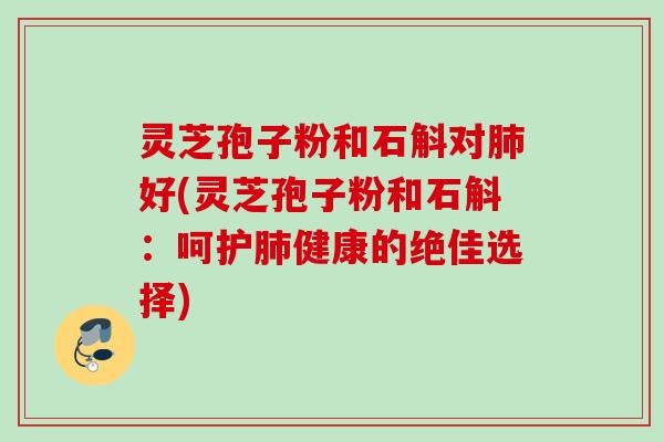 灵芝孢子粉和石斛对肺好(灵芝孢子粉和石斛：呵护肺健康的绝佳选择)