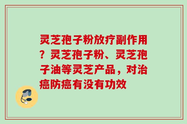 灵芝孢子粉放疗副作用？灵芝孢子粉、灵芝孢子油等灵芝产品，对治癌防癌有没有功效