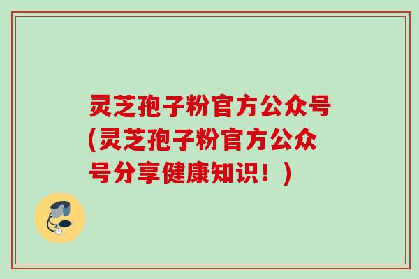 灵芝孢子粉官方公众号(灵芝孢子粉官方公众号分享健康知识！)