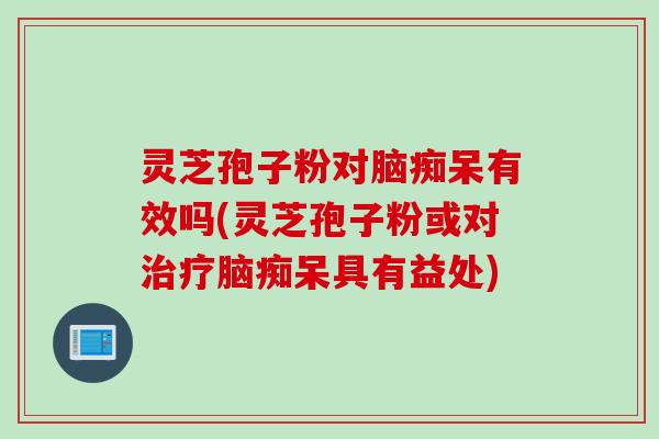 灵芝孢子粉对脑痴呆有效吗(灵芝孢子粉或对脑痴呆具有益处)