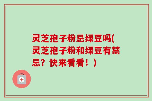 灵芝孢子粉忌绿豆吗(灵芝孢子粉和绿豆有禁忌？快来看看！)