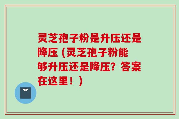灵芝孢子粉是升压还是降压 (灵芝孢子粉能够升压还是降压？答案在这里！)
