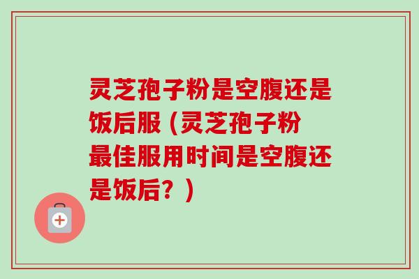 灵芝孢子粉是空腹还是饭后服 (灵芝孢子粉最佳服用时间是空腹还是饭后？)