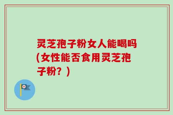 灵芝孢子粉女人能喝吗(女性能否食用灵芝孢子粉?) 灵芝孢子粉女人能喝吗(女性能否食用灵芝孢子粉?)