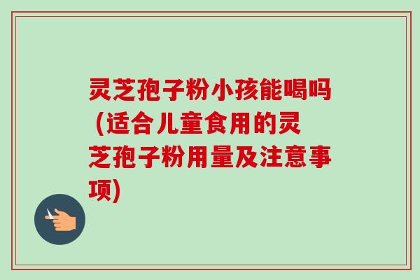 灵芝孢子粉小孩能喝吗 (适合儿童食用的灵芝孢子粉用量及注意事项)