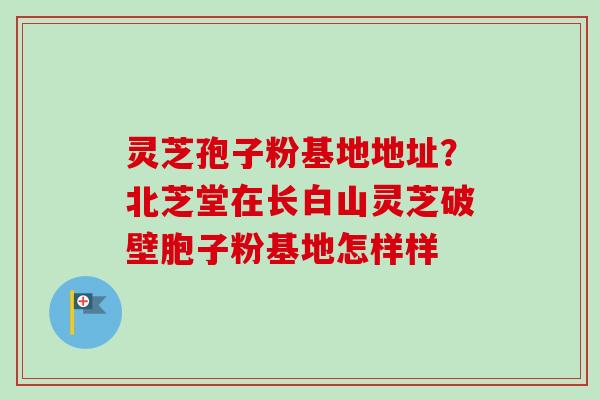灵芝孢子粉基地地址？北芝堂在长白山灵芝破壁胞子粉基地怎样样