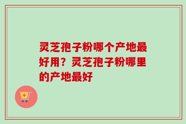 灵芝孢子粉哪个产地最好用？灵芝孢子粉哪里的产地最好