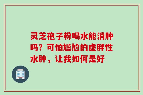 灵芝孢子粉喝水能消肿吗？可怕尴尬的虚胖性水肿，让我如何是好
