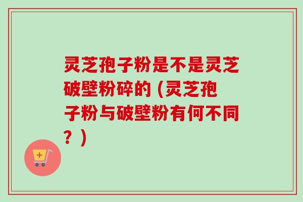 灵芝孢子粉是不是灵芝破壁粉碎的 (灵芝孢子粉与破壁粉有何不同？)