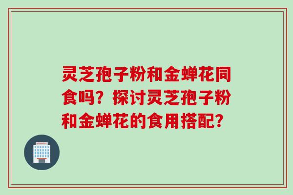 灵芝孢子粉和金蝉花同食吗？探讨灵芝孢子粉和金蝉花的食用搭配？