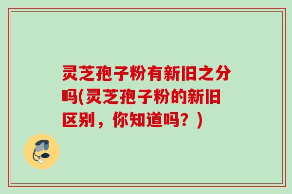 灵芝孢子粉有新旧之分吗(灵芝孢子粉的新旧区别，你知道吗？)