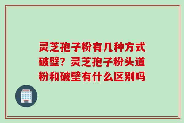 灵芝孢子粉有几种方式破壁？灵芝孢子粉头道粉和破壁有什么区别吗