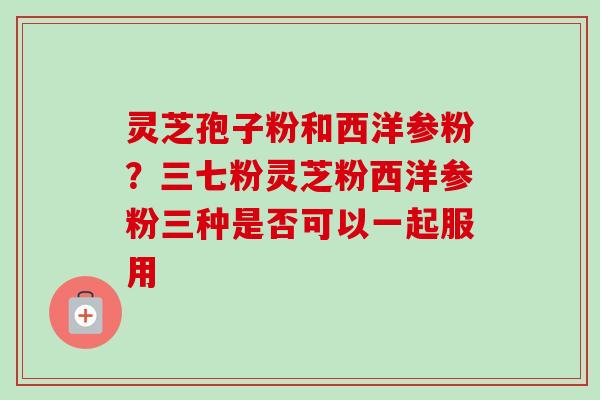 灵芝孢子粉和西洋参粉？三七粉灵芝粉西洋参粉三种是否可以一起服用