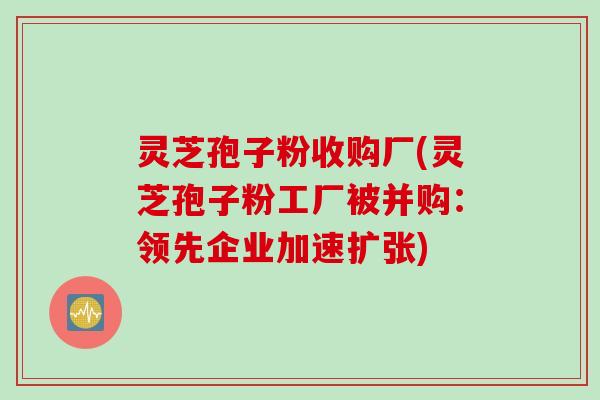 灵芝孢子粉收购厂(灵芝孢子粉工厂被并购：领先企业加速扩张)
